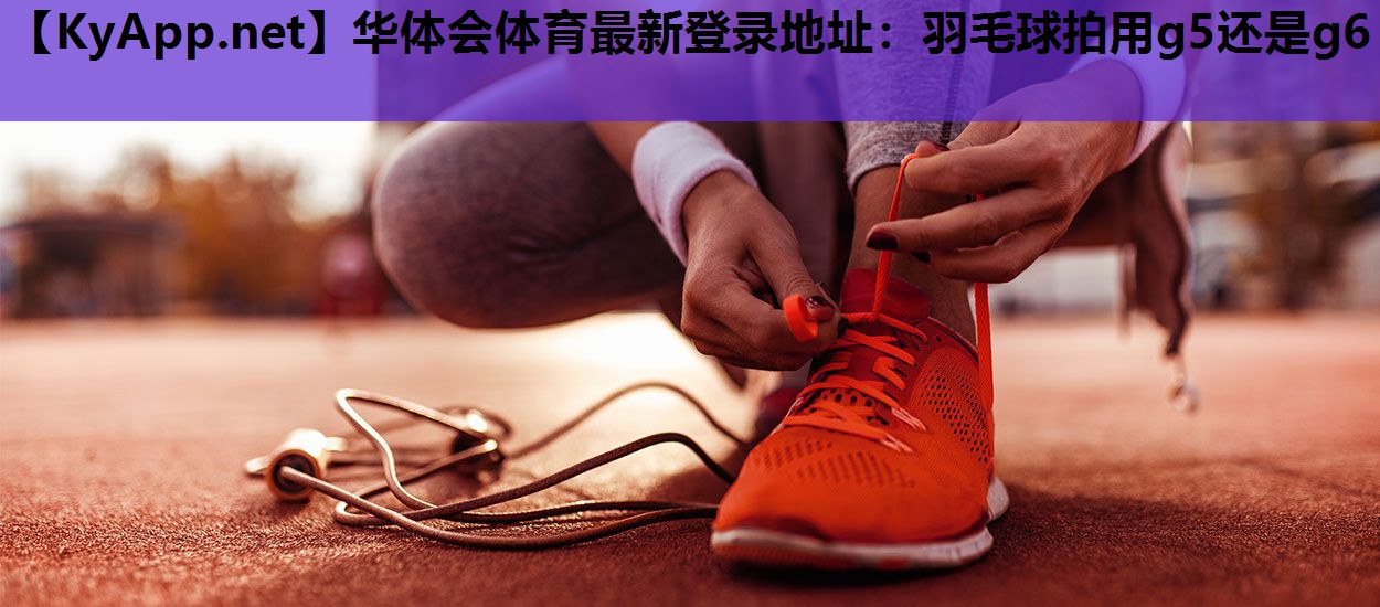 华体会体育最新登录地址：羽毛球拍用g5还是g6