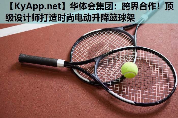 华体会集团：跨界合作！顶级设计师打造时尚电动升降篮球架